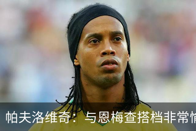帕夫洛维奇：与恩梅查搭档非常愉快，诺伊尔对我帮助巨大