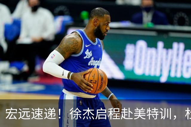 宏远速递！徐杰启程赴美特训，杜锋深夜发声，萨林杰重返韩国联赛